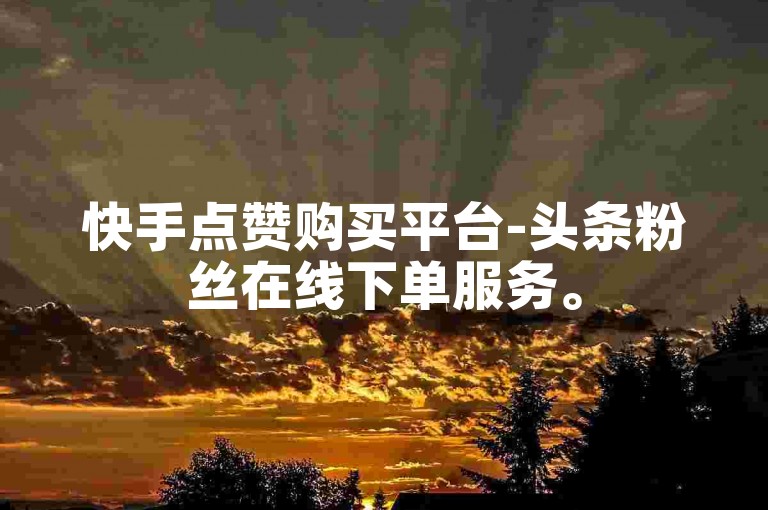 快手点赞购买平台-头条粉丝在线下单服务。