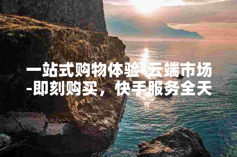 一站式购物体验-云端市场-即刻购买，快手服务全天候自助下单免费。