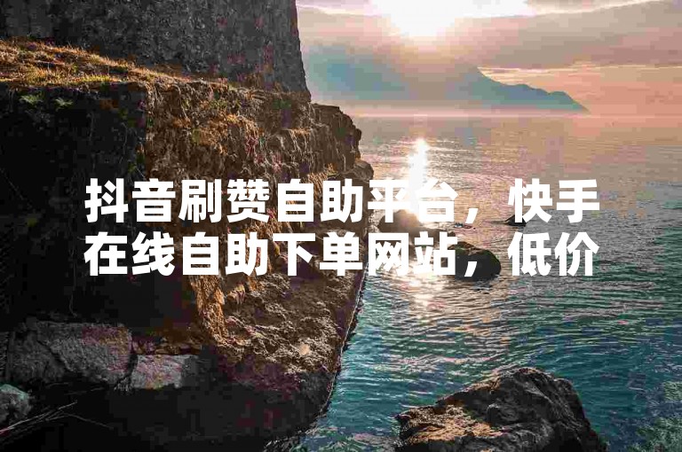 抖音刷赞自助平台，快手在线自助下单网站，低价高效。