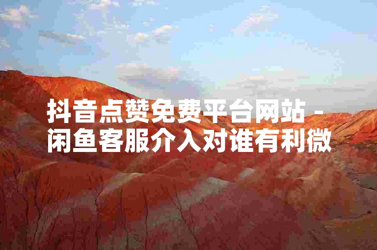 抖音点赞免费平台网站 - 闲鱼客服介入对谁有利微利也疯狂!