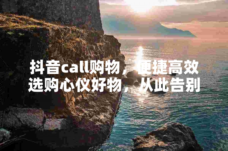 抖音call购物，便捷高效选购心仪好物，从此告别购物困扰！