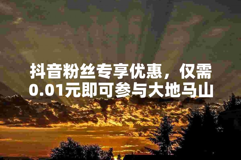 抖音粉丝专享优惠，仅需0.01元即可参与大地马山房产的独家活动，享受尊贵体验。