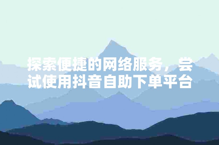 探索便捷的网络服务，尝试使用抖音自助下单平台，享受在线免费下单的全新体验。