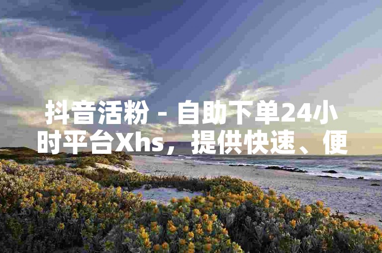 抖音活粉 - 自助下单24小时平台Xhs，提供快速、便捷的服务，满足用户对粉丝增长的需求。