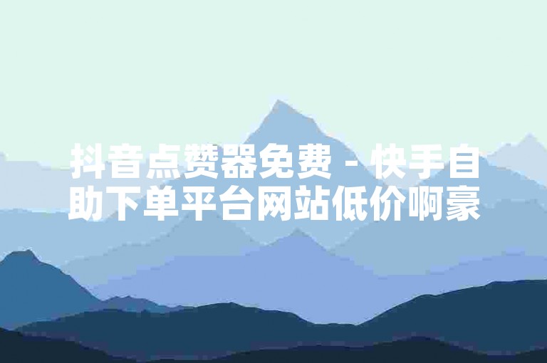 抖音点赞器免费 - 快手自助下单平台网站低价啊豪