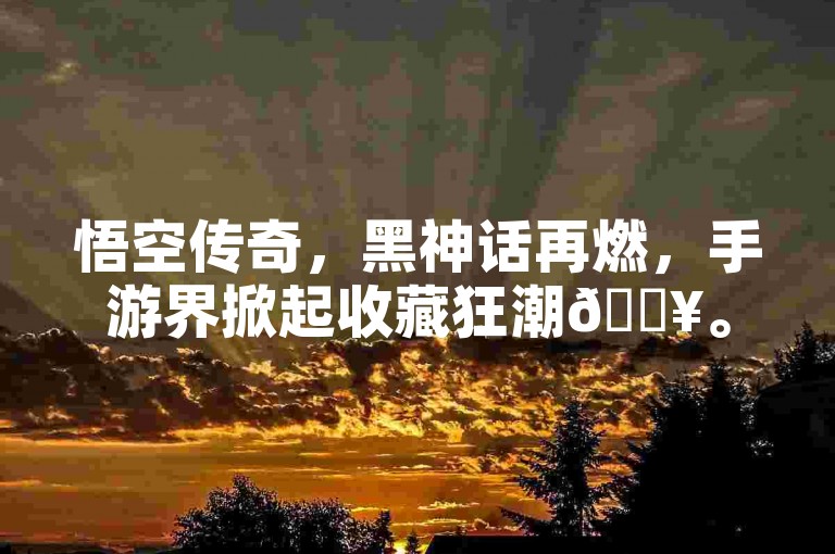 悟空传奇，黑神话再燃，手游界掀起收藏狂潮🔥。