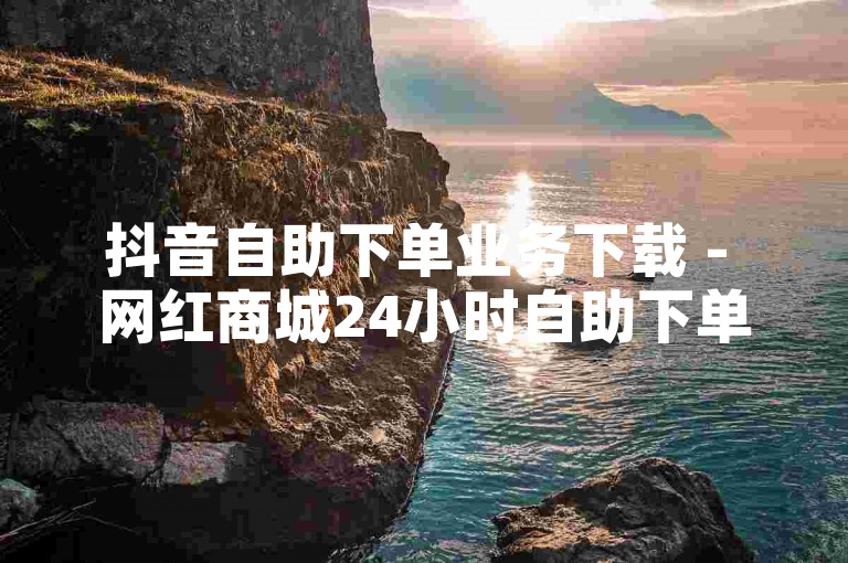 抖音自助下单业务下载 - 网红商城24小时自助下单