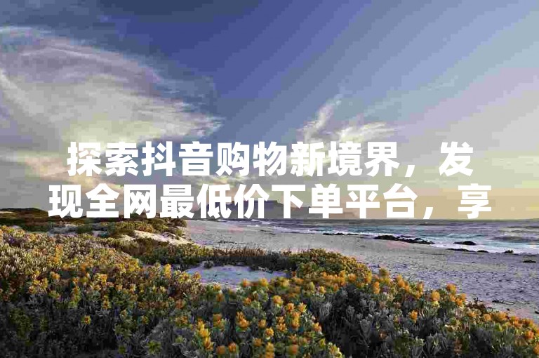 探索抖音购物新境界，发现全网最低价下单平台，享受超值优惠。