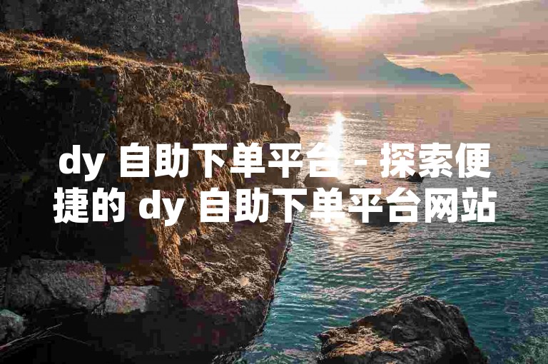 dy 自助下单平台 - 探索便捷的 dy 自助下单平台网站链接。