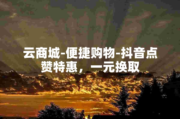 云商城-便捷购物-抖音点赞特惠，一元换取500赞。