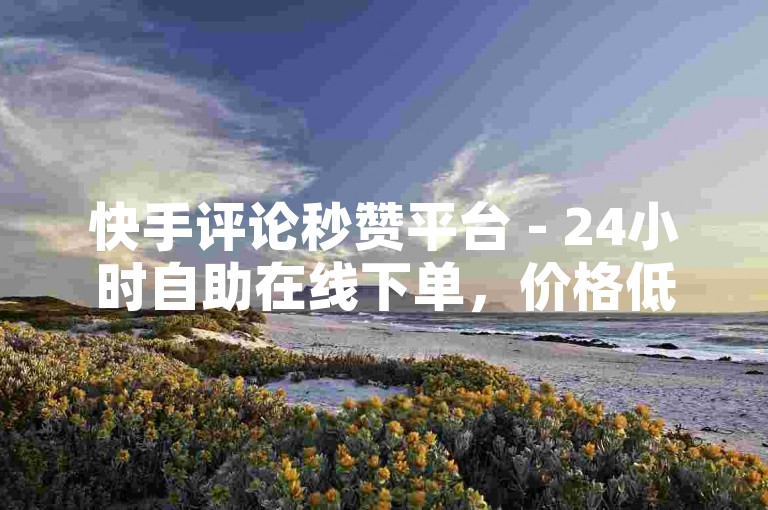 快手评论秒赞平台 - 24小时自助在线下单，价格低廉。