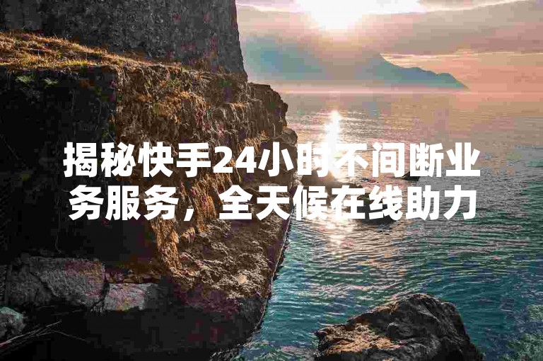 揭秘快手24小时不间断业务服务，全天候在线助力用户畅享平台优势！