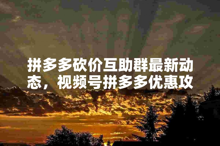 拼多多砍价互助群最新动态，视频号拼多多优惠攻略。