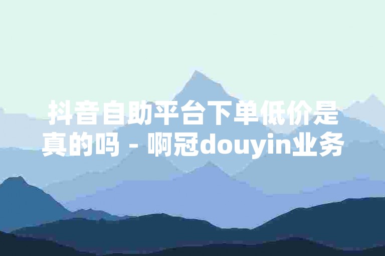 抖音自助平台下单低价是真的吗 - 啊冠douyin业务低价自助下单平台。