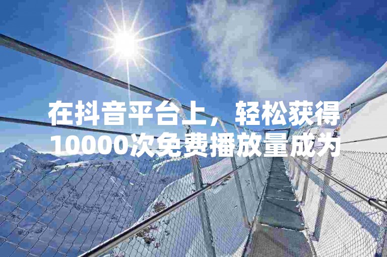 在抖音平台上，轻松获得10000次免费播放量成为可能(抖音平台提供10000播放量的免费获取途径)。