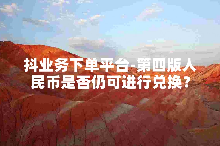 抖业务下单平台-第四版人民币是否仍可进行兑换？