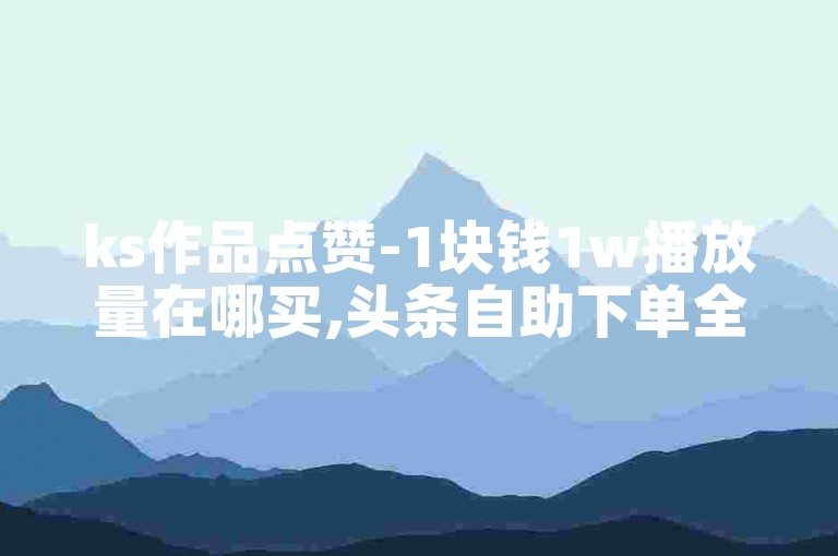 ks作品点赞-1块钱1w播放量在哪买,头条自助下单全网最便宜