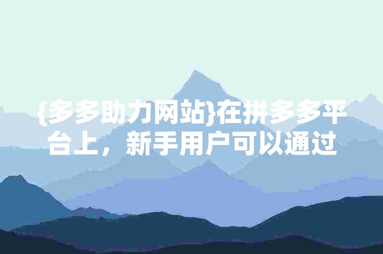 {多多助力网站}在拼多多平台上，新手用户可以通过参与各种互动活动来获得额外的优惠和支持。