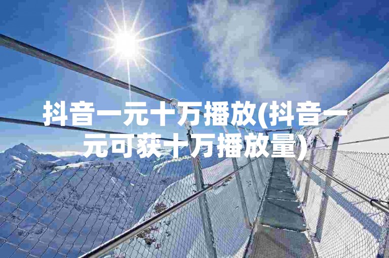抖音一元十万播放(抖音一元可获十万播放量)