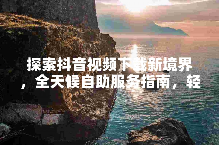 探索抖音视频下载新境界，全天候自助服务指南，轻松掌握！