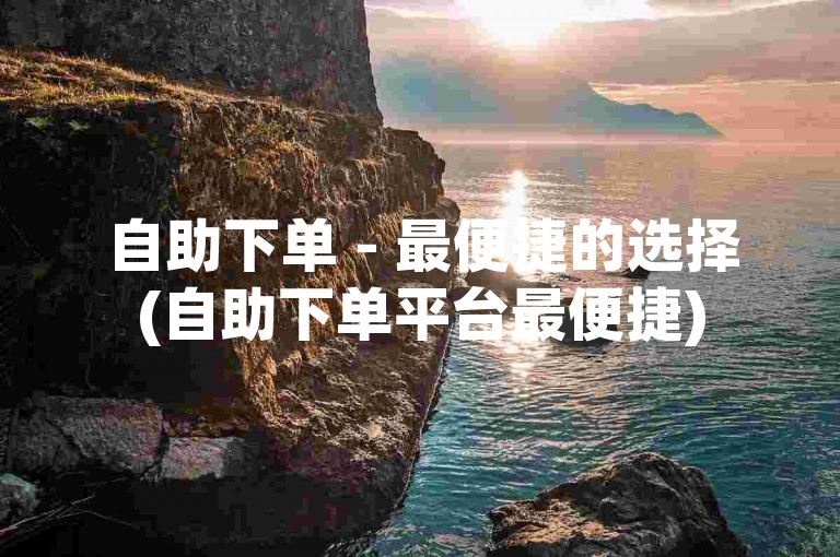 自助下单 - 最便捷的选择(自助下单平台最便捷)