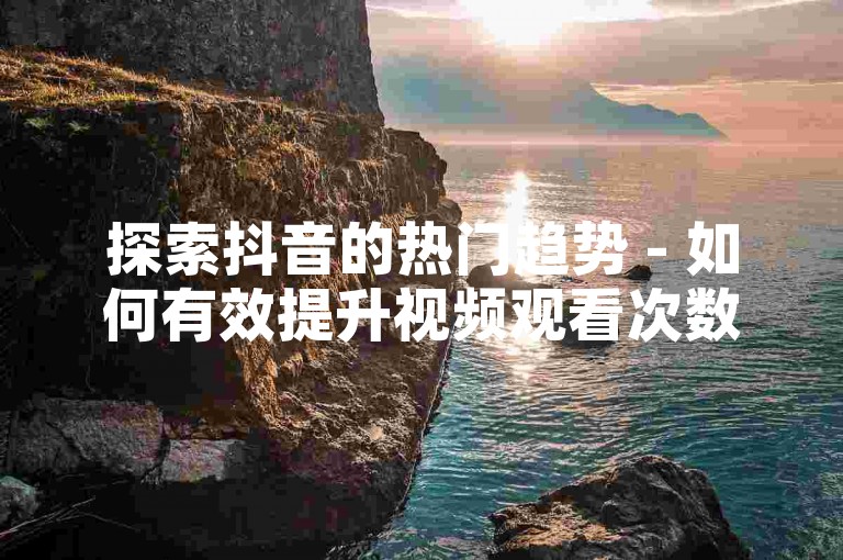探索抖音的热门趋势 - 如何有效提升视频观看次数