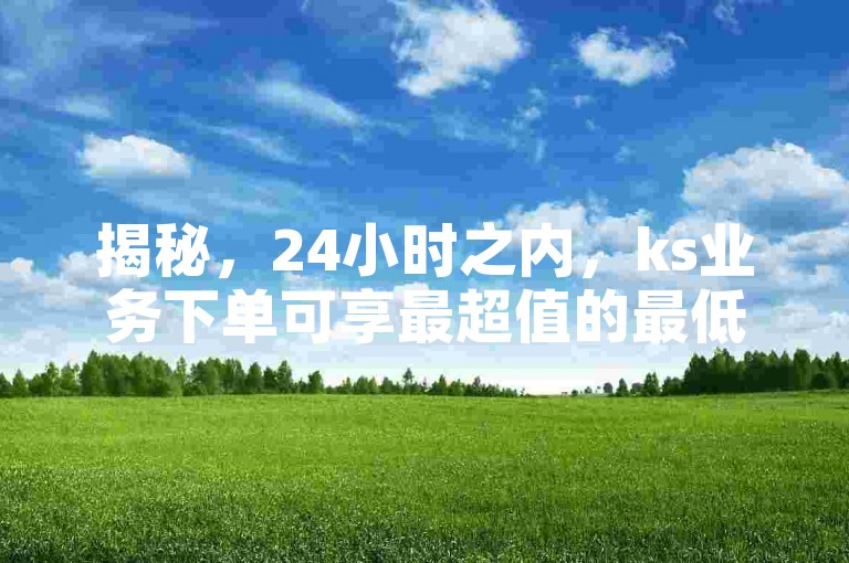 揭秘，24小时之内，ks业务下单可享最超值的最低价格优惠！