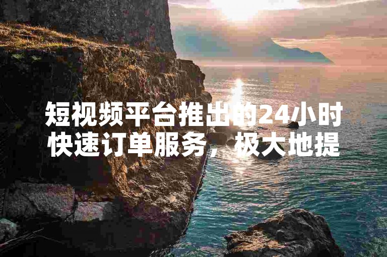 短视频平台推出的24小时快速订单服务，极大地提升了用户的购物体验。