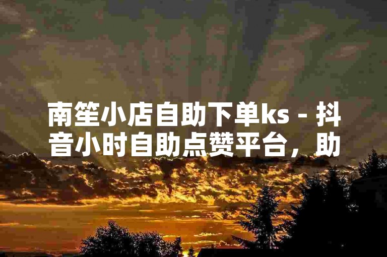 南笙小店自助下单ks - 抖音小时自助点赞平台，助你轻松获赞。
