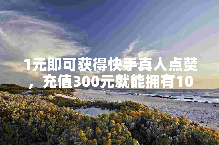 1元即可获得快手真人点赞，充值300元就能拥有10000快币的超值渠道。