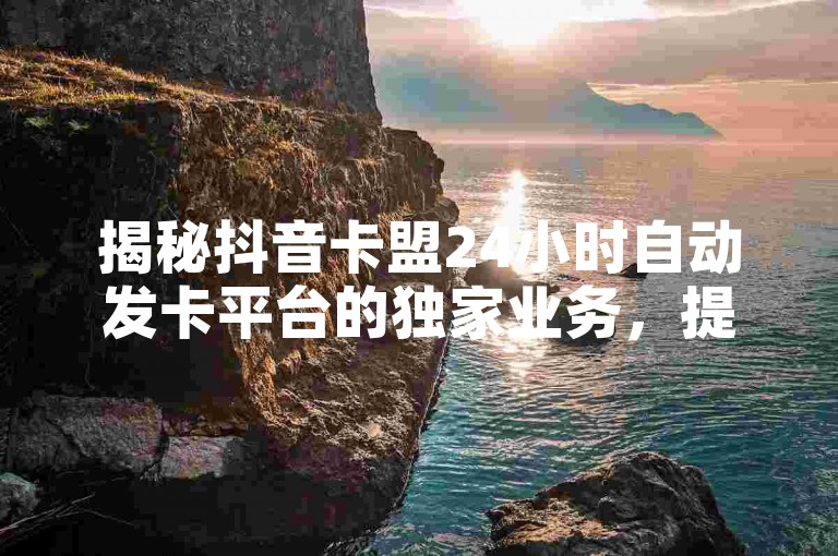 揭秘抖音卡盟24小时自动发卡平台的独家业务，提供全民K歌自助下单服务。