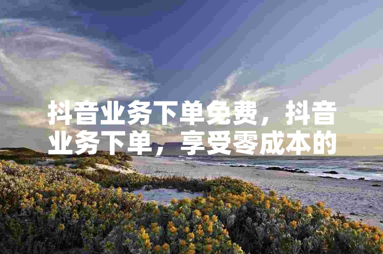 抖音业务下单免费，抖音业务下单，享受零成本的全新服务体验！