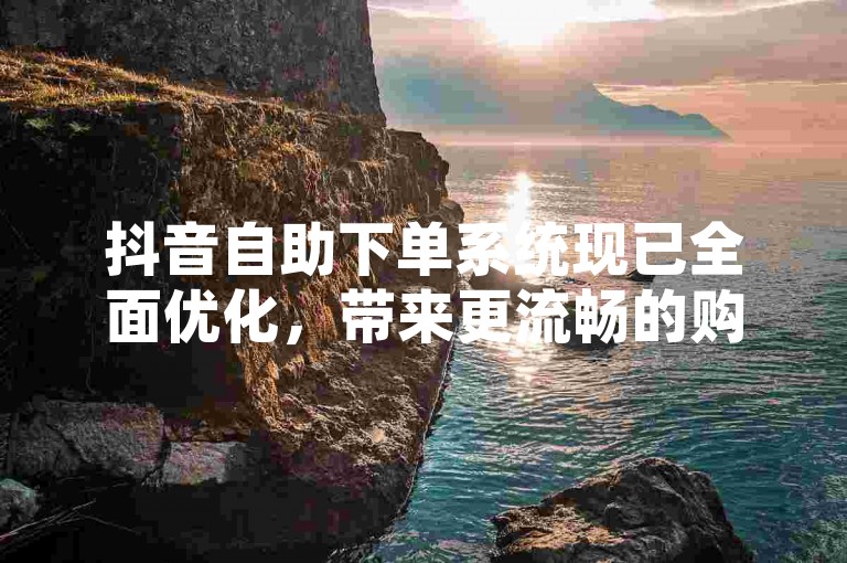 抖音自助下单系统现已全面优化，带来更流畅的购物新感受。