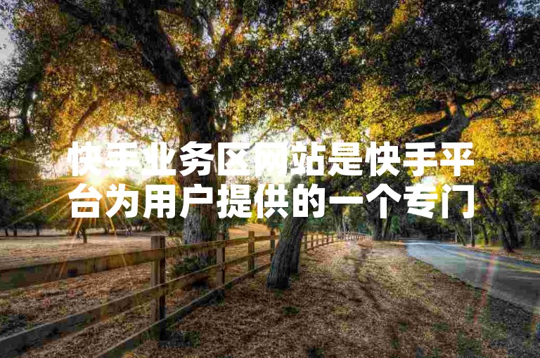 快手业务区网站是快手平台为用户提供的一个专门区域，用于展示和管理快手的各种业务活动。