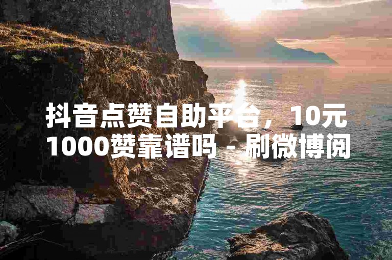 抖音点赞自助平台，10元1000赞靠谱吗 - 刷微博阅读量 - 5元5000转发真实有效。