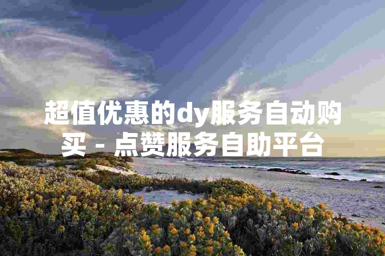 超值优惠的dy服务自动购买 - 点赞服务自助平台