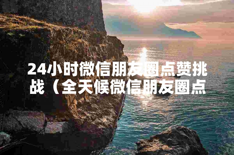 24小时微信朋友圈点赞挑战（全天候微信朋友圈点赞互动）