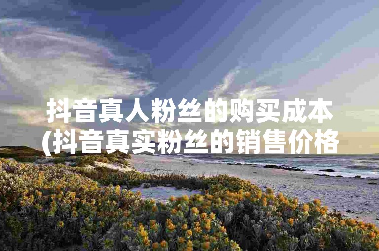 抖音真人粉丝的购买成本(抖音真实粉丝的销售价格)。