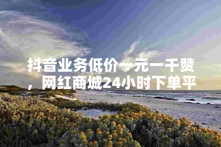 抖音业务低价一元一千赞，网红商城24小时下单平台，和平精英买挂正规平台。