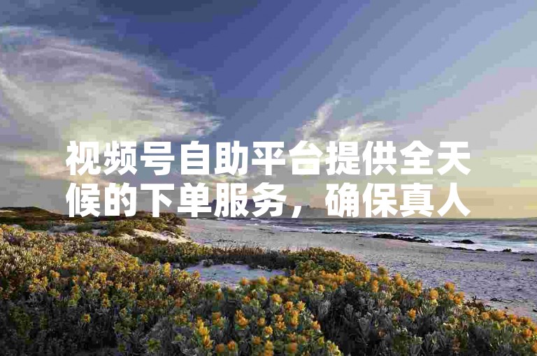 视频号自助平台提供全天候的下单服务，确保真人操作，卡盟自助下单24小时平台随时待命。