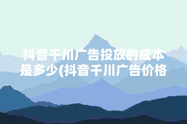 抖音千川广告投放的成本是多少(抖音千川广告价格详细说明)。