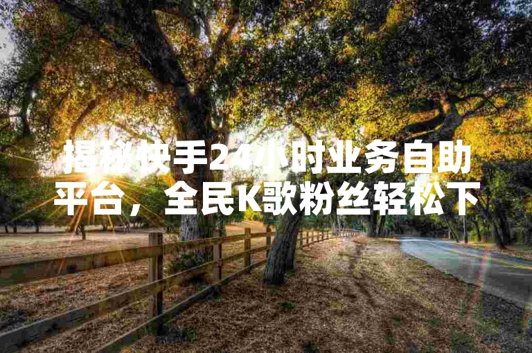 揭秘快手24小时业务自助平台，全民K歌粉丝轻松下单，免费领取10000播放量，助你快速拥有1000以上粉丝！