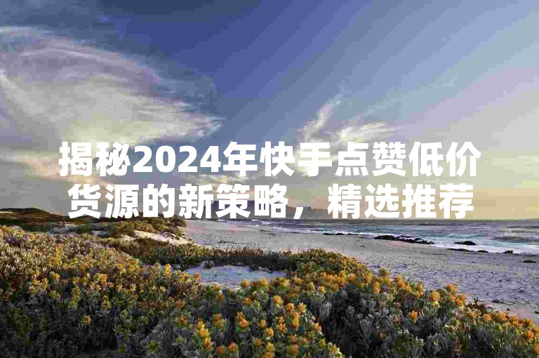 揭秘2024年快手点赞低价货源的新策略，精选推荐助你轻松获赞！