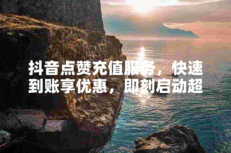 抖音点赞充值服务，快速到账享优惠，即刻启动超值体验。