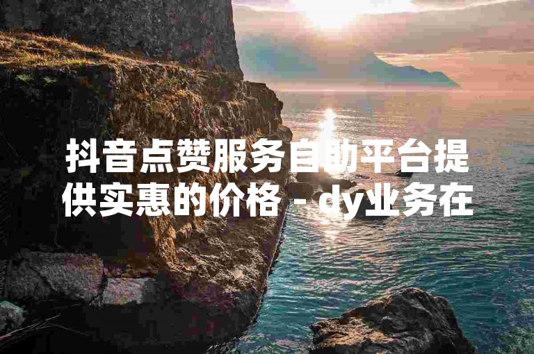 抖音点赞服务自助平台提供实惠的价格 - dy业务在线下单网站，轻松实现微信自助点赞。