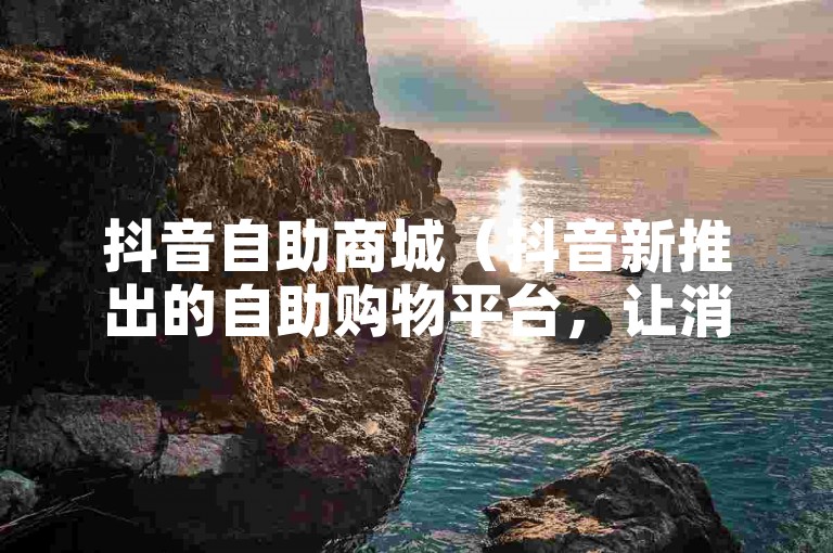 抖音自助商城（抖音新推出的自助购物平台，让消费体验更上一层楼）