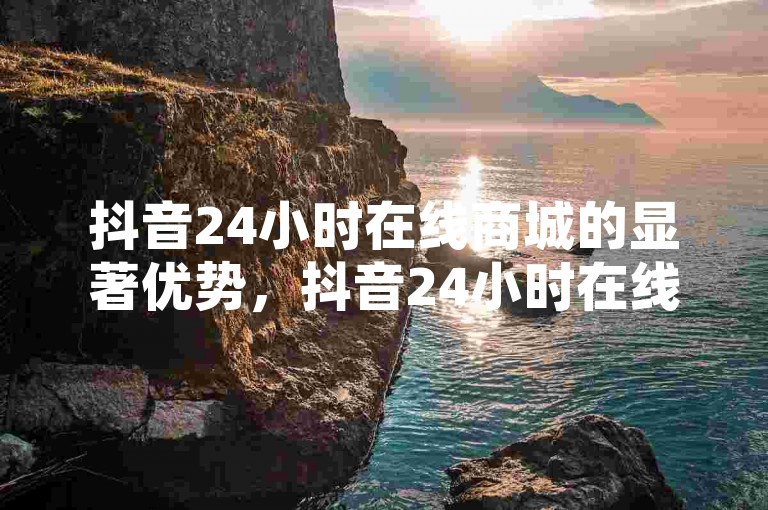 抖音24小时在线商城的显著优势，抖音24小时在线购物平台，使你全天候畅享购物体验！新手必选！