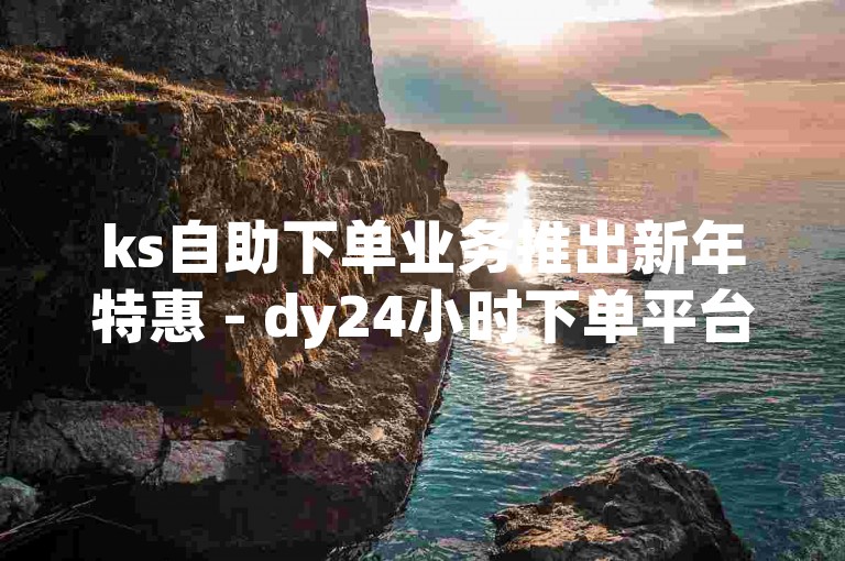 ks自助下单业务推出新年特惠 - dy24小时下单平台限时优惠
