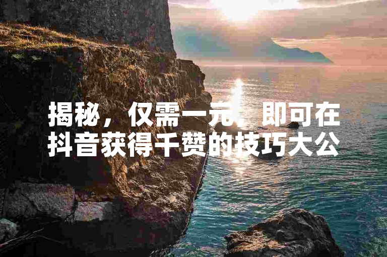 揭秘，仅需一元，即可在抖音获得千赞的技巧大公开！2025年必备知识。