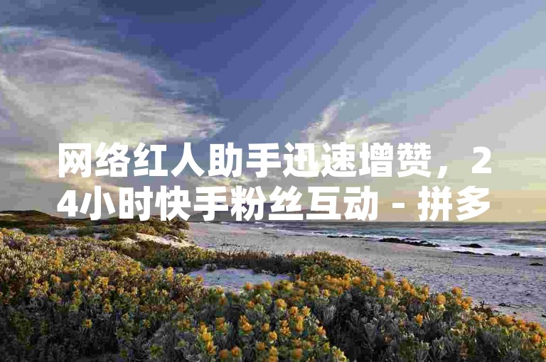 网络红人助手迅速增赞，24小时快手粉丝互动 - 拼多多商家服务平台 - QQ即时提升说说浏览量。